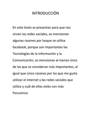 INTRODUCCIÓN


En este texto se presentan para que nos
sirven las redes sociales, se mencionan
algunas razones por lasque se utiliza
facebook, porque son importantes las
Tecnologías de la Información y la
Comunicación, se mencionan al menos cinco
de las que se consideran más importantes, al
igual que cinco razones por las que me gusta
utilizar el internet y las redes sociales que
utilizo y cuál de ellas visito con más
frecuencia
 