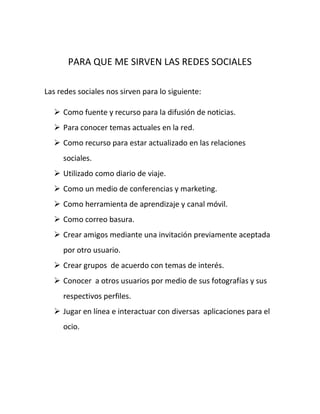 PARA QUE ME SIRVEN LAS REDES SOCIALES

Las redes sociales nos sirven para lo siguiente:

   Como fuente y recurso para la difusión de noticias.
   Para conocer temas actuales en la red.
   Como recurso para estar actualizado en las relaciones
     sociales.
   Utilizado como diario de viaje.
   Como un medio de conferencias y marketing.
   Como herramienta de aprendizaje y canal móvil.
   Como correo basura.
   Crear amigos mediante una invitación previamente aceptada
     por otro usuario.
   Crear grupos de acuerdo con temas de interés.
   Conocer a otros usuarios por medio de sus fotografías y sus
     respectivos perfiles.
   Jugar en línea e interactuar con diversas aplicaciones para el
     ocio.
 