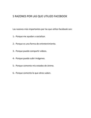 5 RAZONES POR LAS QUE UTILIZO FACEBOOK



Las razones más importantes por las que utilizo facebook son:


1.- Porque me ayudan a socializar.


2.- Porque es una forma de entretenimiento.


3.- Porque puedo compartir videos.


4.- Porque puedo subir imágenes.


5.- Porque comento mis estados de ánimo.


6.- Porque comento lo que otros suben.
 