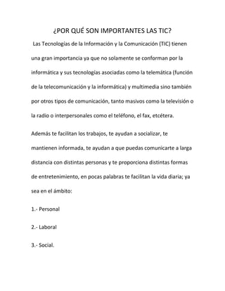 ¿POR QUÉ SON IMPORTANTES LAS TIC?
Las Tecnologías de la Información y la Comunicación (TIC) tienen

una gran importancia ya que no solamente se conforman por la

informática y sus tecnologías asociadas como la telemática (función

de la telecomunicación y la informática) y multimedia sino también

por otros tipos de comunicación, tanto masivos como la televisión o

la radio o interpersonales como el teléfono, el fax, etcétera.


Además te facilitan los trabajos, te ayudan a socializar, te

mantienen informada, te ayudan a que puedas comunicarte a larga

distancia con distintas personas y te proporciona distintas formas

de entretenimiento, en pocas palabras te facilitan la vida diaria; ya

sea en el ámbito:


1.- Personal


2.- Laboral


3.- Social.
 