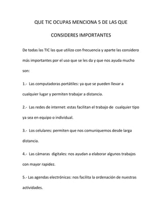 QUE TIC OCUPAS MENCIONA 5 DE LAS QUE

                 CONSIDERES IMPORTANTES

De todas las TIC las que utilizo con frecuencia y aparte las considero

más importantes por el uso que se les da y que nos ayuda mucho

son:


1.- Las computadoras portátiles: ya que se pueden llevar a

cualquier lugar y permiten trabajar a distancia.


2.- Las redes de internet: estas facilitan el trabajo de cualquier tipo

ya sea en equipo o individual.


3.- Los celulares: permiten que nos comuniquemos desde larga

distancia.


4.- Las cámaras digitales: nos ayudan a elaborar algunos trabajos

con mayor rapidez.


5.- Las agendas electrónicas: nos facilita la ordenación de nuestras

actividades.
 