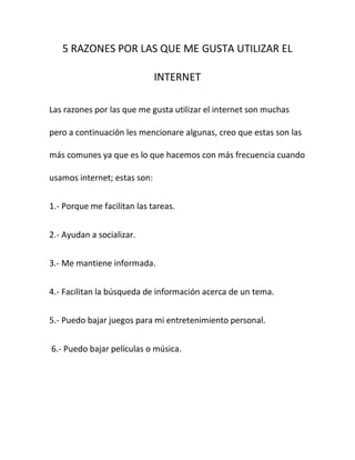 5 RAZONES POR LAS QUE ME GUSTA UTILIZAR EL

                              INTERNET

Las razones por las que me gusta utilizar el internet son muchas

pero a continuación les mencionare algunas, creo que estas son las

más comunes ya que es lo que hacemos con más frecuencia cuando

usamos internet; estas son:


1.- Porque me facilitan las tareas.


2.- Ayudan a socializar.


3.- Me mantiene informada.


4.- Facilitan la búsqueda de información acerca de un tema.


5.- Puedo bajar juegos para mi entretenimiento personal.


6.- Puedo bajar películas o música.
 