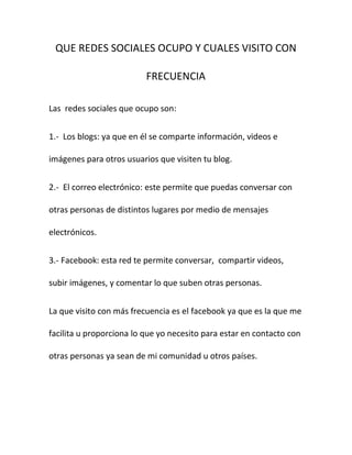 QUE REDES SOCIALES OCUPO Y CUALES VISITO CON

                          FRECUENCIA

Las redes sociales que ocupo son:


1.- Los blogs: ya que en él se comparte información, videos e

imágenes para otros usuarios que visiten tu blog.


2.- El correo electrónico: este permite que puedas conversar con

otras personas de distintos lugares por medio de mensajes

electrónicos.


3.- Facebook: esta red te permite conversar, compartir videos,

subir imágenes, y comentar lo que suben otras personas.


La que visito con más frecuencia es el facebook ya que es la que me

facilita u proporciona lo que yo necesito para estar en contacto con

otras personas ya sean de mi comunidad u otros países.
 
