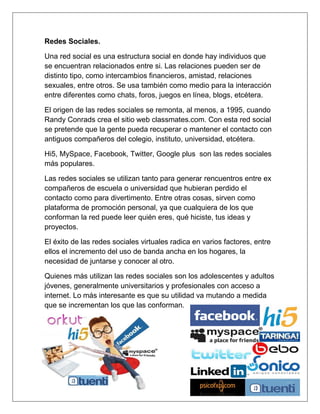 Redes Sociales.

Una red social es una estructura social en donde hay individuos que
se encuentran relacionados entre si. Las relaciones pueden ser de
distinto tipo, como intercambios financieros, amistad, relaciones
sexuales, entre otros. Se usa también como medio para la interacción
entre diferentes como chats, foros, juegos en línea, blogs, etcétera.

El origen de las redes sociales se remonta, al menos, a 1995, cuando
Randy Conrads crea el sitio web classmates.com. Con esta red social
se pretende que la gente pueda recuperar o mantener el contacto con
antiguos compañeros del colegio, instituto, universidad, etcétera.

Hi5, MySpace, Facebook, Twitter, Google plus son las redes sociales
más populares.

Las redes sociales se utilizan tanto para generar rencuentros entre ex
compañeros de escuela o universidad que hubieran perdido el
contacto como para divertimento. Entre otras cosas, sirven como
plataforma de promoción personal, ya que cualquiera de los que
conforman la red puede leer quién eres, qué hiciste, tus ideas y
proyectos.

El éxito de las redes sociales virtuales radica en varios factores, entre
ellos el incremento del uso de banda ancha en los hogares, la
necesidad de juntarse y conocer al otro.

Quienes más utilizan las redes sociales son los adolescentes y adultos
jóvenes, generalmente universitarios y profesionales con acceso a
internet. Lo más interesante es que su utilidad va mutando a medida
que se incrementan los que las conforman.
 