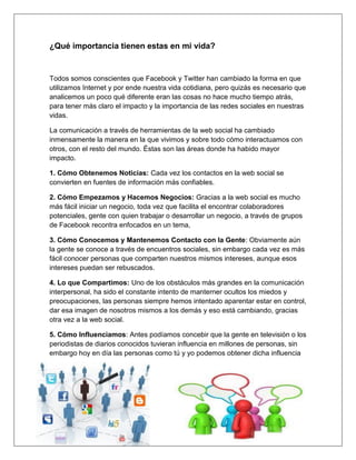 ¿Qué importancia tienen estas en mi vida?


Todos somos conscientes que Facebook y Twitter han cambiado la forma en que
utilizamos Internet y por ende nuestra vida cotidiana, pero quizás es necesario que
analicemos un poco qué diferente eran las cosas no hace mucho tiempo atrás,
para tener más claro el impacto y la importancia de las redes sociales en nuestras
vidas.

La comunicación a través de herramientas de la web social ha cambiado
inmensamente la manera en la que vivimos y sobre todo cómo interactuamos con
otros, con el resto del mundo. Éstas son las áreas donde ha habido mayor
impacto.

1. Cómo Obtenemos Noticias: Cada vez los contactos en la web social se
convierten en fuentes de información más confiables.

2. Cómo Empezamos y Hacemos Negocios: Gracias a la web social es mucho
más fácil iniciar un negocio, toda vez que facilita el encontrar colaboradores
potenciales, gente con quien trabajar o desarrollar un negocio, a través de grupos
de Facebook recontra enfocados en un tema,

3. Cómo Conocemos y Mantenemos Contacto con la Gente: Obviamente aún
la gente se conoce a través de encuentros sociales, sin embargo cada vez es más
fácil conocer personas que comparten nuestros mismos intereses, aunque esos
intereses puedan ser rebuscados.

4. Lo que Compartimos: Uno de los obstáculos más grandes en la comunicación
interpersonal, ha sido el constante intento de manterner ocultos los miedos y
preocupaciones, las personas siempre hemos intentado aparentar estar en control,
dar esa imagen de nosotros mismos a los demás y eso está cambiando, gracias
otra vez a la web social.

5. Cómo Influenciamos: Antes podíamos concebir que la gente en televisión o los
periodistas de diarios conocidos tuvieran influencia en millones de personas, sin
embargo hoy en día las personas como tú y yo podemos obtener dicha influencia
 
