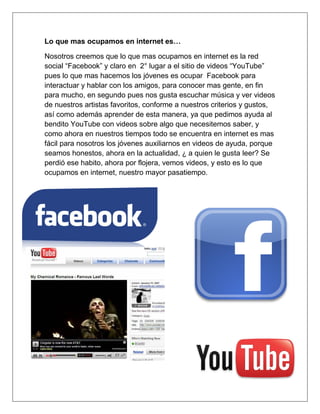 Lo que mas ocupamos en internet es…

Nosotros creemos que lo que mas ocupamos en internet es la red
social “Facebook” y claro en 2° lugar a el sitio de videos “YouTube”
pues lo que mas hacemos los jóvenes es ocupar Facebook para
interactuar y hablar con los amigos, para conocer mas gente, en fin
para mucho, en segundo pues nos gusta escuchar música y ver videos
de nuestros artistas favoritos, conforme a nuestros criterios y gustos,
así como además aprender de esta manera, ya que pedimos ayuda al
bendito YouTube con videos sobre algo que necesitemos saber, y
como ahora en nuestros tiempos todo se encuentra en internet es mas
fácil para nosotros los jóvenes auxiliarnos en videos de ayuda, porque
seamos honestos, ahora en la actualidad, ¿ a quien le gusta leer? Se
perdió ese habito, ahora por flojera, vemos videos, y esto es lo que
ocupamos en internet, nuestro mayor pasatiempo.
 