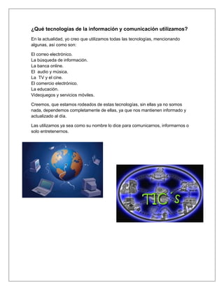 ¿Qué tecnologías de la información y comunicación utilizamos?
En la actualidad, yo creo que utilizamos todas las tecnologías, mencionando
algunas, así como son:

El correo electrónico.
La búsqueda de información.
La banca online.
El audio y música.
La TV y el cine.
El comercio electrónico.
La educación.
Videojuegos y servicios móviles.

Creemos, que estamos rodeados de estas tecnologías, sin ellas ya no somos
nada, dependemos completamente de ellas, ya que nos mantienen informado y
actualizado al día.

Las utilizamos ya sea como su nombre lo dice para comunicarnos, informarnos o
solo entretenernos.
 