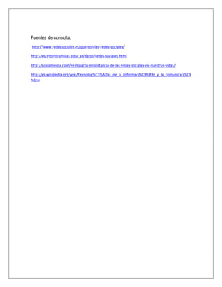 Fuentes de consulta.

http://www.redessociales.es/que-son-las-redes-sociales/

http://escritoriofamilias.educ.ar/datos/redes-sociales.html

http://soxialmedia.com/el-impacto-importancia-de-las-redes-sociales-en-nuestras-vidas/

http://es.wikipedia.org/wiki/Tecnolog%C3%ADas_de_la_informaci%C3%B3n_y_la_comunicaci%C3
%B3n
 