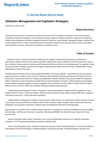 Find Industry reports, Company profiles
ReportLinker                                                                         and Market Statistics



                                              >> Get this Report Now by email!

Utilization Management and Capitation Strategies
Published on February 2009

                                                                                                                Report Summary

Toolbox of UM model policies, procedures and plans that 'work' with P & Ps for traditional, streamlined, open access and other
cost-effective management strategies. Contact capitation and other variations of traditional capitation compensation strategies are
detailed. Case management and quality management programs. Resources include utilization management program example format,
contract analysis formats, numerous forms benchmarks, job descriptions, legal resources and case citations, links to authoritative
national guideline resources, references and a glossary of managed care terms.




                                                                                                                 Table of Content

    Capitation Toolbox ' Introduction; Behavioral Health Services; Capitation fundamentals; Direct access to specialty care
(self-referral); Capitation Pros and Cons; Medical Loss Ratios; DRG payment systems; HMO Pools; Readiness Audit List; Levels of
risk in capitation; Adverse selection; Medical group/IPA responsibility; Sponsor Discounts; Contracting Issues; The capitation contract;
Physician and other ambulatory visits per year (average); Hospital Admission Rates and LOS ' All Payer; Capitated HMO contract,
Representative major financial pools;


Capitation expense allocations; Risk sharing arrangements (table); Flow of funds, algorithm ' representational example; Capitation
payment date issue in relation member enrollment; Hospital per diem rates/discharge timing considerations; Physician Encounter
benchmarks; Critical success factors for managed care organizations, checklist; Capitation rate example; Health Plan Operational
Metrics; Physician Encounter benchmarks; Specialty Physician Payment Systems; 'Per Case' or global package pricing strategies;
Contact capitation; Specialist capitation; example strategy/plan; Pay for Performance (P4P) programs; Ancillary provider contracts;
Medicare 'Fraud and Abuse' /Health care compliance; Medicare is targeting costly physicians


¨     Utilization/Resource Management Toolbox ' Introduction to Utilization Management; Guidelines; Effect of guidelines on care;
Medical necessity ' What is it'; Case Law Citations ' related to medical necessity; Length of Stay Guidelines/DNR orders; Unplanned
readmissions w/audit form; Tracking new federal regulations;


¨     Utilization/Resource Management Program; Program elements; Referrals within the medical group; Medical necessity; Outreach;
Communication concerning UM policies to patients and the public ' example; Program elements; Report requirements; Pharmacy
Management; Documentation requirements; Utilization Resource Management Department; Discharge delays;


Basic elements of an UM plan (refer to UM Plan model in addendum); Consultations vs. referrals; UM Department staff and staffing;
UM Committee; UM Policy and Procedures ' example for medical group/IPA/MSO; The Review Process; Assignment of Case
Numbers P&P;


¨     Benefit and eligibility determinations ' Identification card; Financial Responsibility Guarantee Form; Eligibility and Benefits
Verification ' P & P; Precertification/Certification Worksheet; Eligibility FAQs;


¨     Case or Care Management (CM) - Introduction; CM program savings; Hospital UR/Case Management ' functions; CM roles and
responsibilities; Primary Case Manager ' Role/Responsibilities; Hospital Case Manager ' Role/Responsibilities; Specialty Case



Utilization Management and Capitation Strategies                                                                                    Page 1/6
 