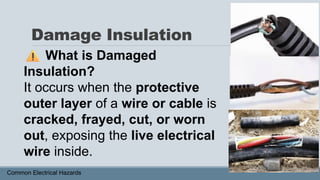 Damage Insulation
Common Electrical Hazards
What is Damaged
Insulation?
It occurs when the protective
outer layer of a wire or cable is
cracked, frayed, cut, or worn
out, exposing the live electrical
wire inside.
 