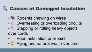 Causes of Damaged Insulation
• Rodents chewing on wires
• Overheating or overloading circuits
• Stepping or rolling heavy objects
over cords
• Poor installation or repairs
• Aging and natural wear over time
 
