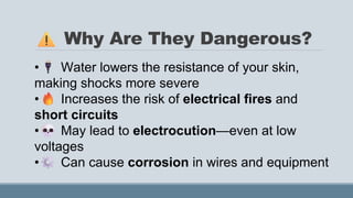 Why Are They Dangerous?
• Water lowers the resistance of your skin,
making shocks more severe
• Increases the risk of electrical fires and
short circuits
• May lead to electrocution—even at low
voltages
• Can cause corrosion in wires and equipment
 