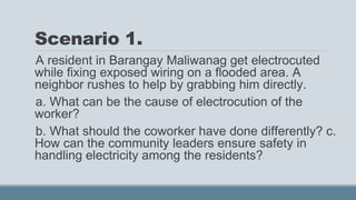 Scenario 1.
A resident in Barangay Maliwanag get electrocuted
while fixing exposed wiring on a flooded area. A
neighbor rushes to help by grabbing him directly.
a. What can be the cause of electrocution of the
worker?
b. What should the coworker have done differently? c.
How can the community leaders ensure safety in
handling electricity among the residents?
 