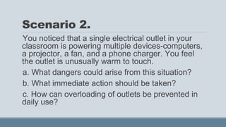 Scenario 2.
You noticed that a single electrical outlet in your
classroom is powering multiple devices-computers,
a projector, a fan, and a phone charger. You feel
the outlet is unusually warm to touch.
a. What dangers could arise from this situation?
b. What immediate action should be taken?
c. How can overloading of outlets be prevented in
daily use?
 