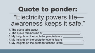 Quote to ponder:
"Electricity powers life—
awareness keeps it safe.”
1.The quote talks about ___________________________
2.The quote reminds me of ________________________.
3.My insights on the quote for people is/are _____________.
4.My insights on the quote for events is/are _____________.
5.My insights on the quote for actions is/are _____________.
 