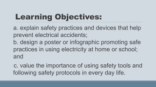 Learning Objectives:
a. explain safety practices and devices that help
prevent electrical accidents;
b. design a poster or infographic promoting safe
practices in using electricity at home or school;
and
c. value the importance of using safety tools and
following safety protocols in every day life.
 