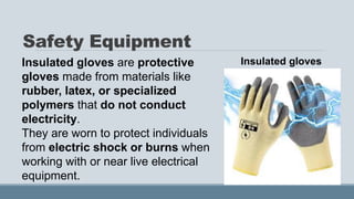 Safety Equipment
Insulated gloves are protective
gloves made from materials like
rubber, latex, or specialized
polymers that do not conduct
electricity.
They are worn to protect individuals
from electric shock or burns when
working with or near live electrical
equipment.
Insulated gloves
 