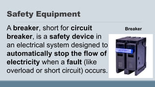 Safety Equipment
Breaker
A breaker, short for circuit
breaker, is a safety device in
an electrical system designed to
automatically stop the flow of
electricity when a fault (like
overload or short circuit) occurs.
 