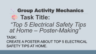 Group Activity Mechanics
Task Title:
“Top 5 Electrical Safety Tips
at Home – Poster-Making”
TASK:
CREATE A POSTER ABOUT TOP 5 ELECTRICAL
SAFETY TIPS AT HOME.
 