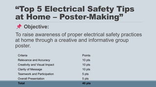 “Top 5 Electrical Safety Tips
at Home – Poster-Making”
Objective:
To raise awareness of proper electrical safety practices
at home through a creative and informative group
poster.
Criteria Points
Relevance and Accuracy 10 pts
Creativity and Visual Impact 10 pts
Clarity of Message 10 pts
Teamwork and Participation 5 pts
Overall Presentation 5 pts
Total 40 pts
 