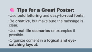 Tips for a Great Poster:
•Use bold lettering and easy-to-read fonts.
•Be creative, but make sure the message is
clear.
•Use real-life scenarios or examples if
possible.
•Organize content in a logical and eye-
catching layout.
 