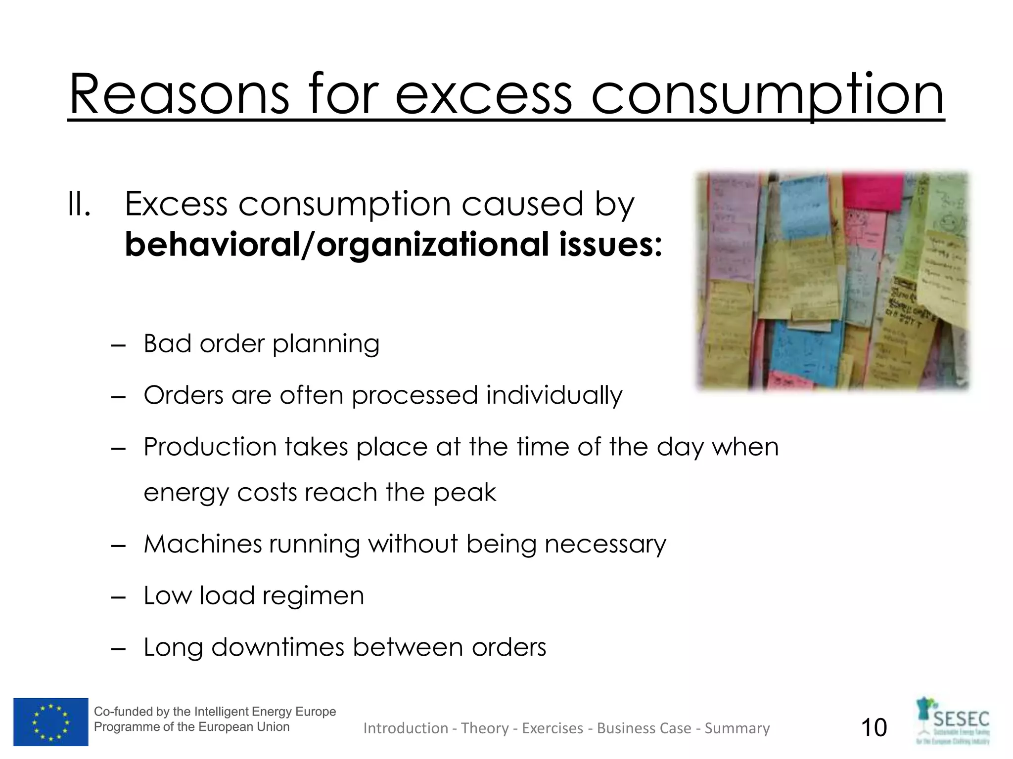 Co-funded by the Intelligent Energy Europe
Programme of the European Union
Co-funded by the Intelligent Energy Europe
Programme of the European Union 10
Reasons for excess consumption
II. Excess consumption caused by
behavioral/organizational issues:
– Bad order planning
– Orders are often processed individually
– Production takes place at the time of the day when
energy costs reach the peak
– Machines running without being necessary
– Low load regimen
– Long downtimes between orders
Introduction - Theory - Exercises - Business Case - Summary
 