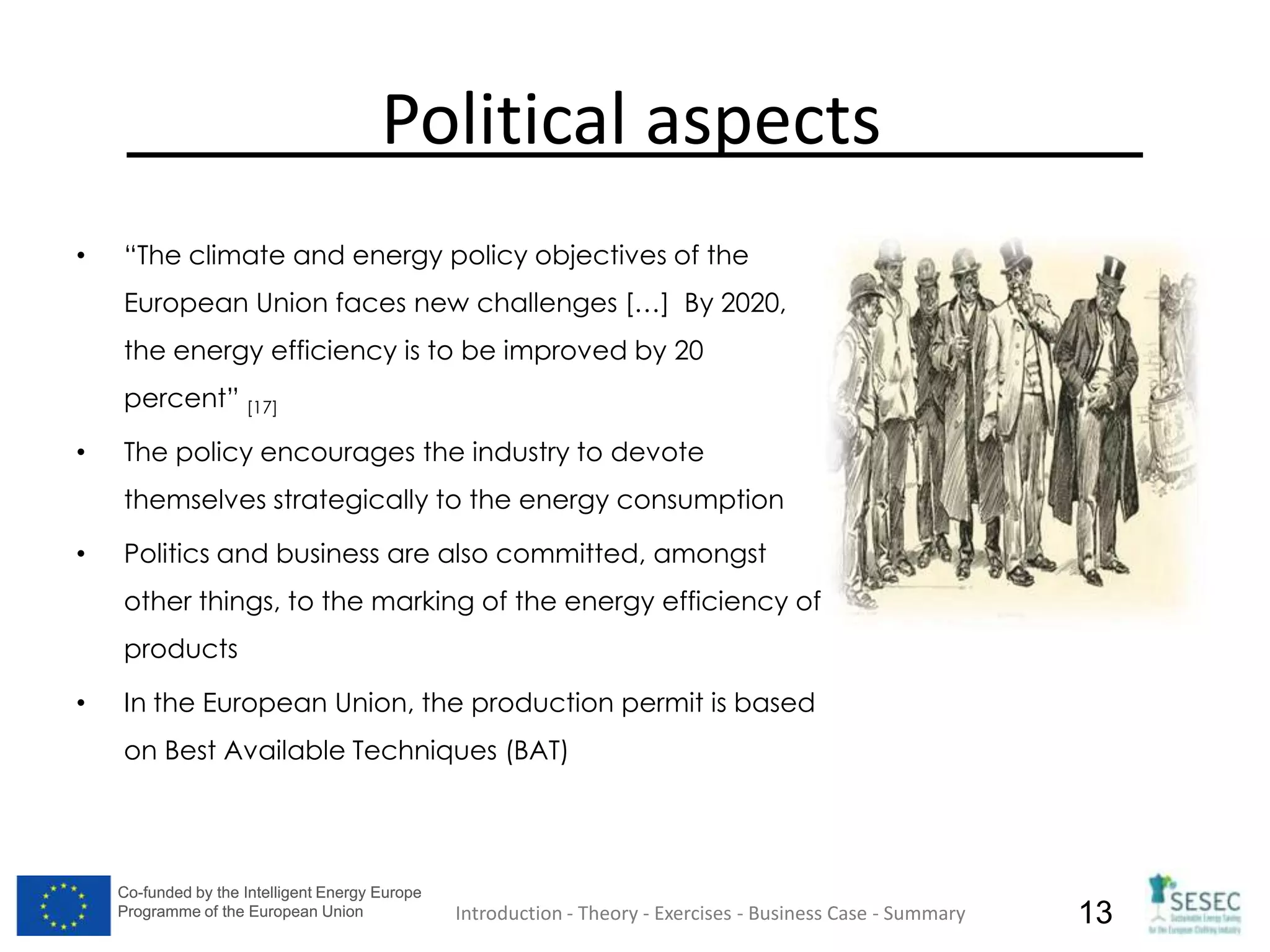 Co-funded by the Intelligent Energy Europe
Programme of the European Union
Co-funded by the Intelligent Energy Europe
Programme of the European Union 13
Political aspects
• “The climate and energy policy objectives of the
European Union faces new challenges […] By 2020,
the energy efficiency is to be improved by 20
percent” [17]
• The policy encourages the industry to devote
themselves strategically to the energy consumption
• Politics and business are also committed, amongst
other things, to the marking of the energy efficiency of
products
• In the European Union, the production permit is based
on Best Available Techniques (BAT)
Introduction - Theory - Exercises - Business Case - Summary
 