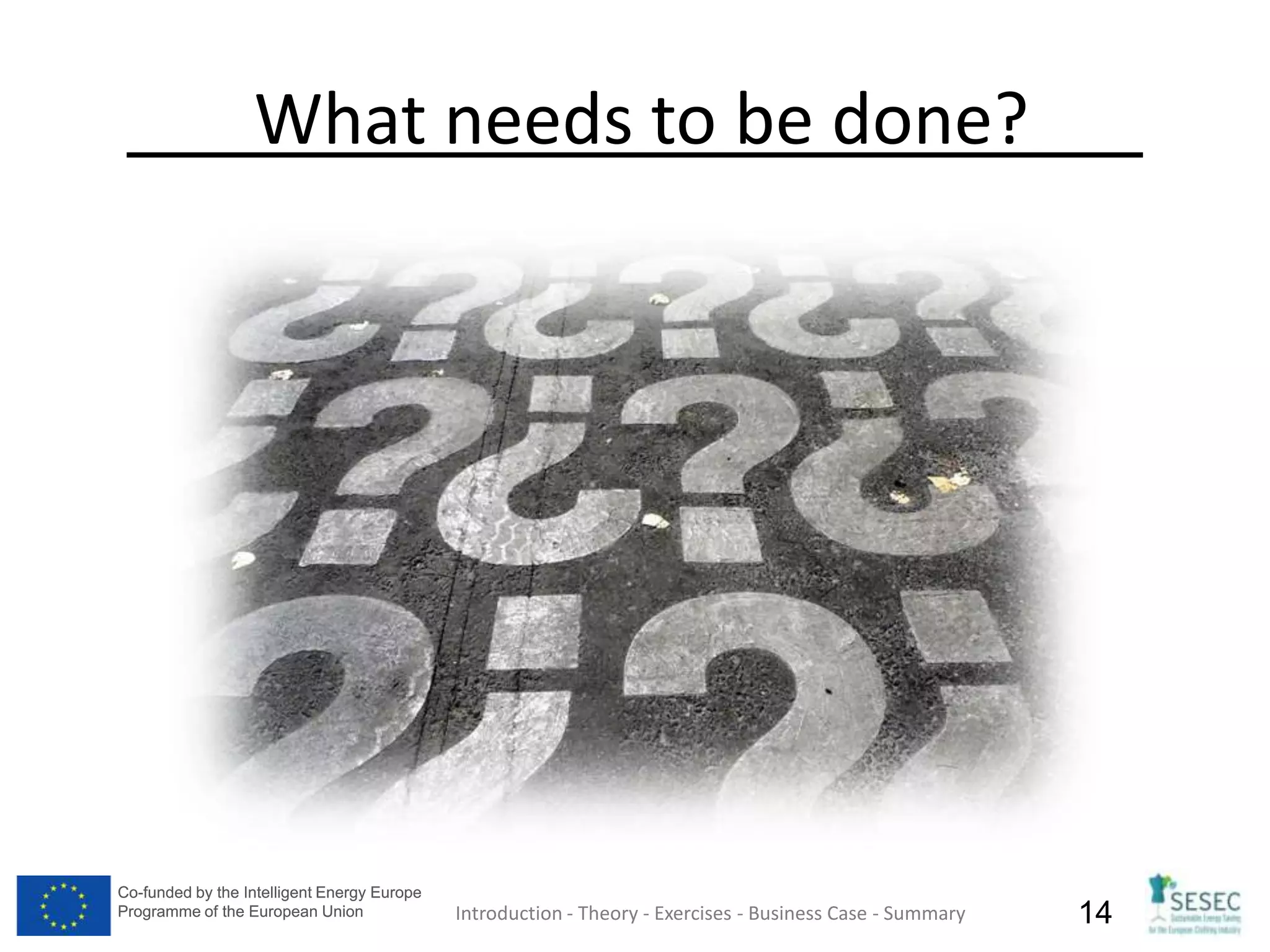 Co-funded by the Intelligent Energy Europe
Programme of the European Union
Co-funded by the Intelligent Energy Europe
Programme of the European Union 14
What needs to be done?
Introduction - Theory - Exercises - Business Case - Summary
 
