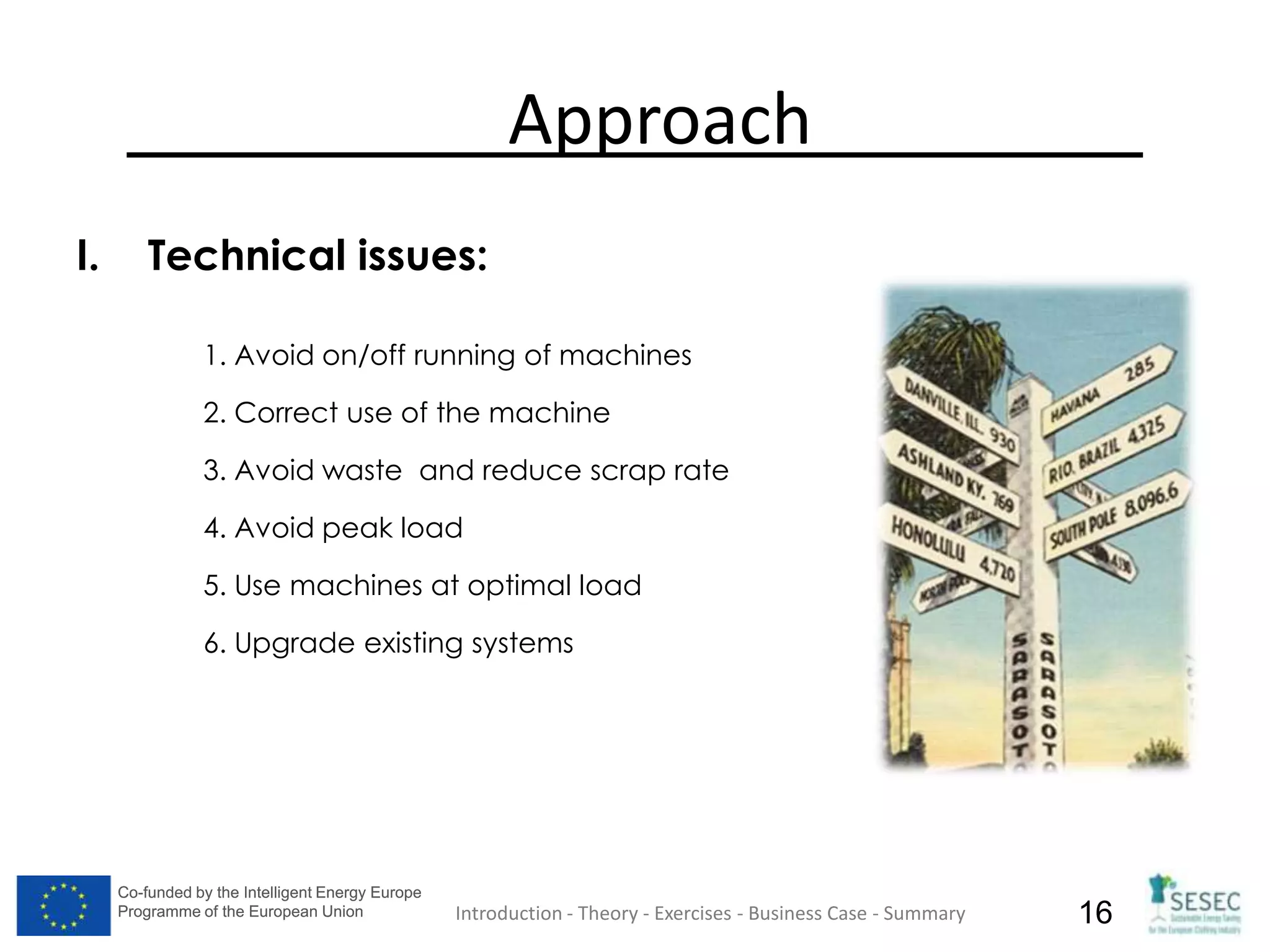 Co-funded by the Intelligent Energy Europe
Programme of the European Union
Co-funded by the Intelligent Energy Europe
Programme of the European Union 16
Approach
I. Technical issues:
1. Avoid on/off running of machines
2. Correct use of the machine
3. Avoid waste and reduce scrap rate
4. Avoid peak load
5. Use machines at optimal load
6. Upgrade existing systems
Introduction - Theory - Exercises - Business Case - Summary
 