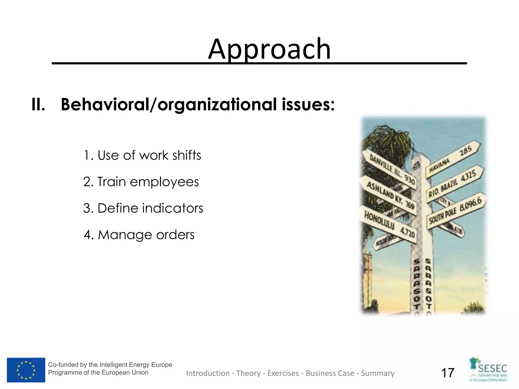 Co-funded by the Intelligent Energy Europe
Programme of the European Union
Co-funded by the Intelligent Energy Europe
Programme of the European Union 17
Approach
II. Behavioral/organizational issues:
1. Use of work shifts
2. Train employees
3. Define indicators
4. Manage orders
Introduction - Theory - Exercises - Business Case - Summary
 