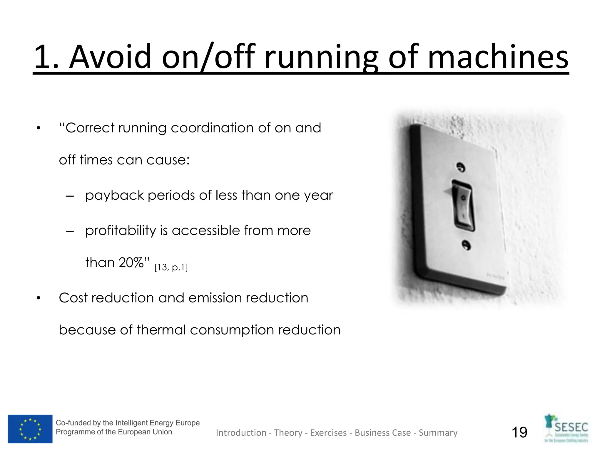 Co-funded by the Intelligent Energy Europe
Programme of the European Union
Co-funded by the Intelligent Energy Europe
Programme of the European Union 19
1. Avoid on/off running of machines
• “Correct running coordination of on and
off times can cause:
– payback periods of less than one year
– profitability is accessible from more
than 20%” [13, p.1]
• Cost reduction and emission reduction
because of thermal consumption reduction
Introduction - Theory - Exercises - Business Case - Summary
 