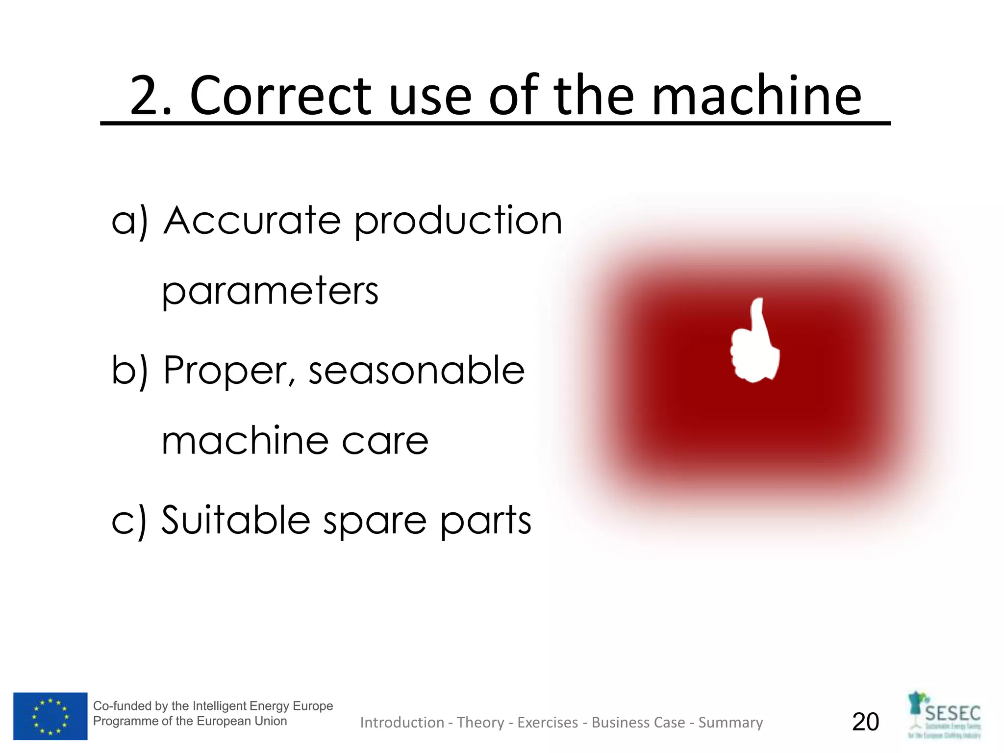 Co-funded by the Intelligent Energy Europe
Programme of the European Union
Co-funded by the Intelligent Energy Europe
Programme of the European Union 20
2. Correct use of the machine
a) Accurate production
parameters
b) Proper, seasonable
machine care
c) Suitable spare parts
Introduction - Theory - Exercises - Business Case - Summary
 