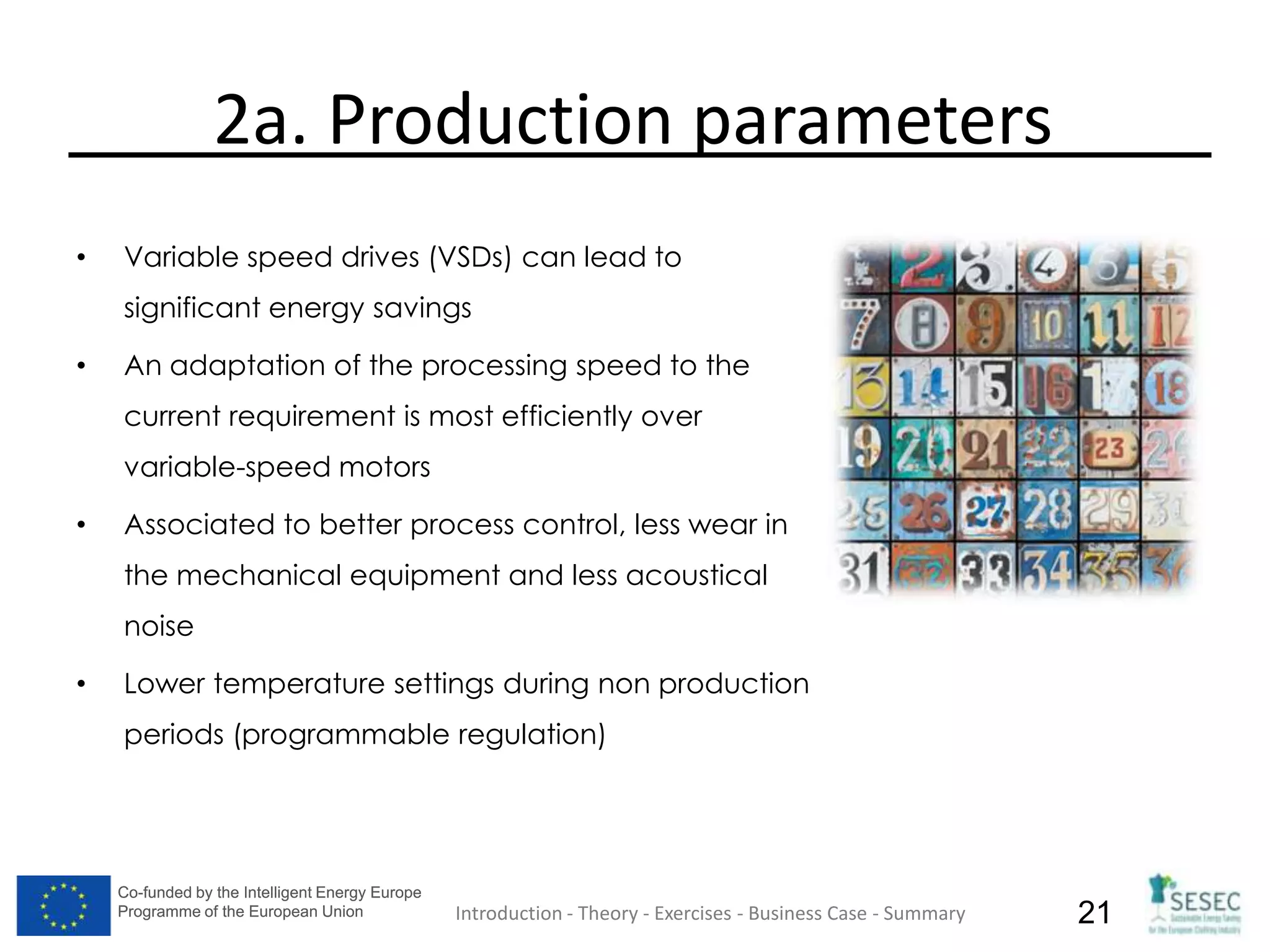 Co-funded by the Intelligent Energy Europe
Programme of the European Union
Co-funded by the Intelligent Energy Europe
Programme of the European Union 21
2a. Production parameters
• Variable speed drives (VSDs) can lead to
significant energy savings
• An adaptation of the processing speed to the
current requirement is most efficiently over
variable-speed motors
• Associated to better process control, less wear in
the mechanical equipment and less acoustical
noise
• Lower temperature settings during non production
periods (programmable regulation)
Introduction - Theory - Exercises - Business Case - Summary
 