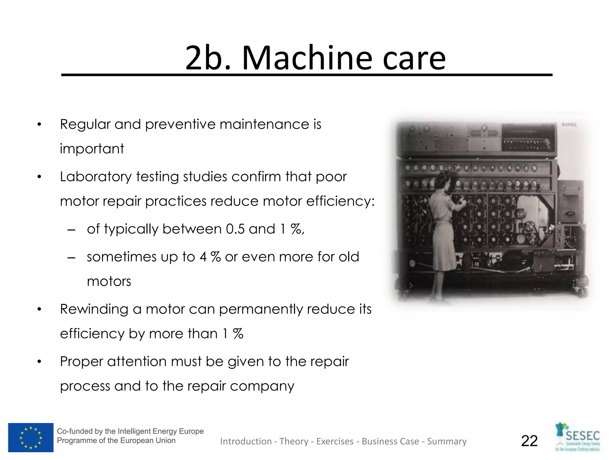 Co-funded by the Intelligent Energy Europe
Programme of the European Union
Co-funded by the Intelligent Energy Europe
Programme of the European Union 22
2b. Machine care
• Regular and preventive maintenance is
important
• Laboratory testing studies confirm that poor
motor repair practices reduce motor efficiency:
– of typically between 0.5 and 1 %,
– sometimes up to 4 % or even more for old
motors
• Rewinding a motor can permanently reduce its
efficiency by more than 1 %
• Proper attention must be given to the repair
process and to the repair company
Introduction - Theory - Exercises - Business Case - Summary
 