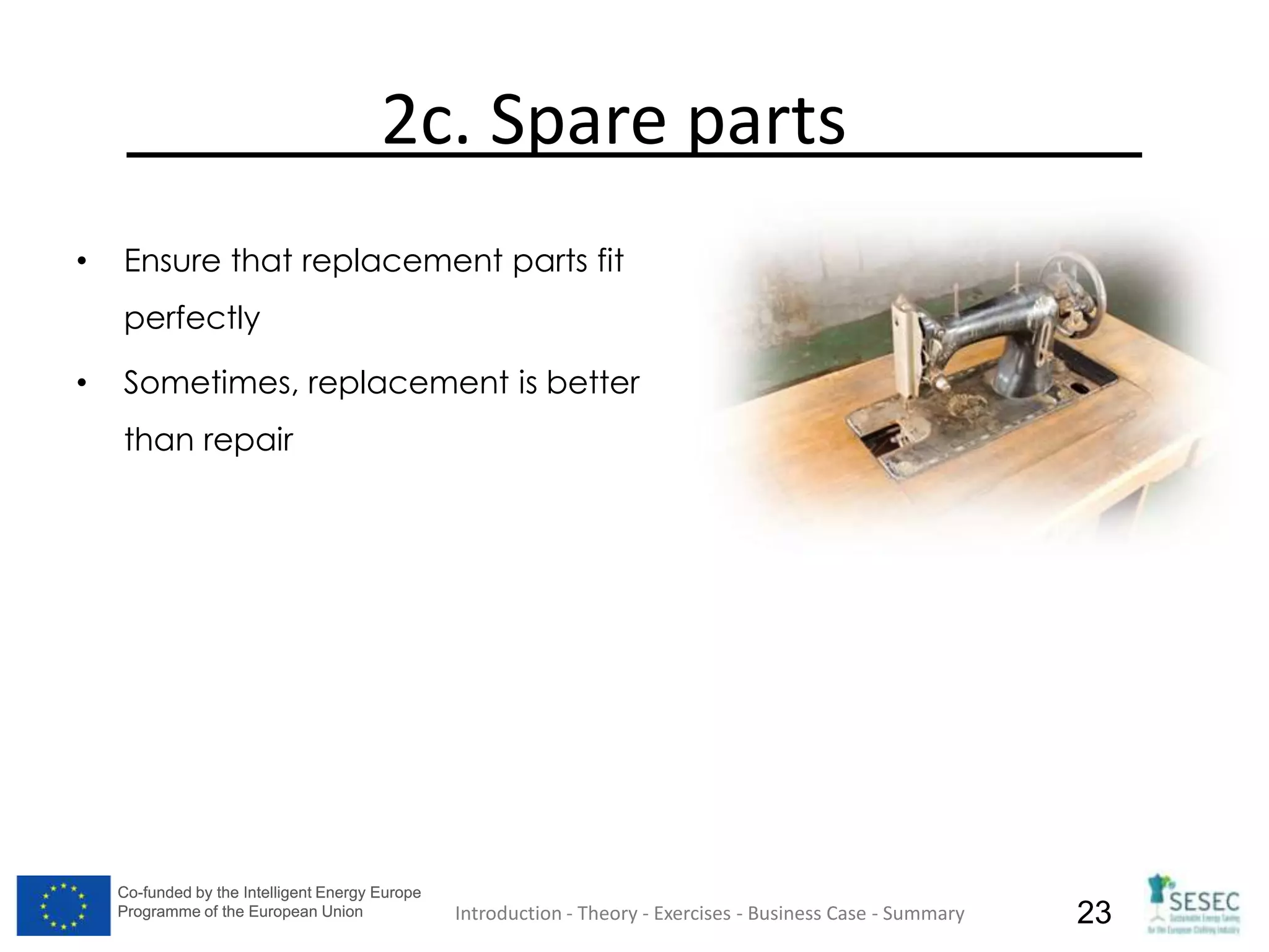 Co-funded by the Intelligent Energy Europe
Programme of the European Union
Co-funded by the Intelligent Energy Europe
Programme of the European Union 23
2c. Spare parts
• Ensure that replacement parts fit
perfectly
• Sometimes, replacement is better
than repair
Introduction - Theory - Exercises - Business Case - Summary
 