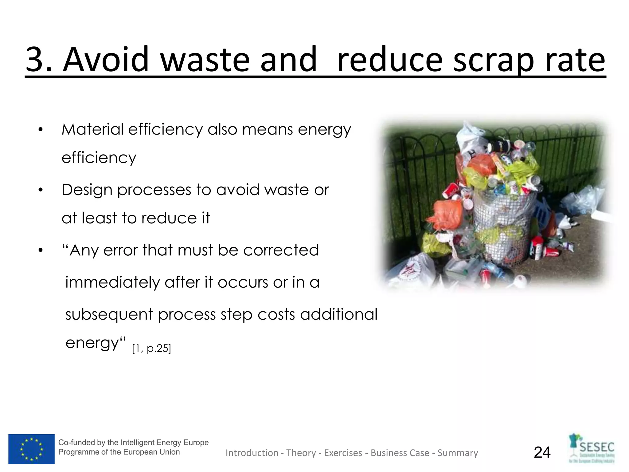 Co-funded by the Intelligent Energy Europe
Programme of the European Union
Co-funded by the Intelligent Energy Europe
Programme of the European Union 24
3. Avoid waste and reduce scrap rate
• Material efficiency also means energy
efficiency
• Design processes to avoid waste or
at least to reduce it
• “Any error that must be corrected
immediately after it occurs or in a
subsequent process step costs additional
energy“ [1, p.25]
Introduction - Theory - Exercises - Business Case - Summary
 