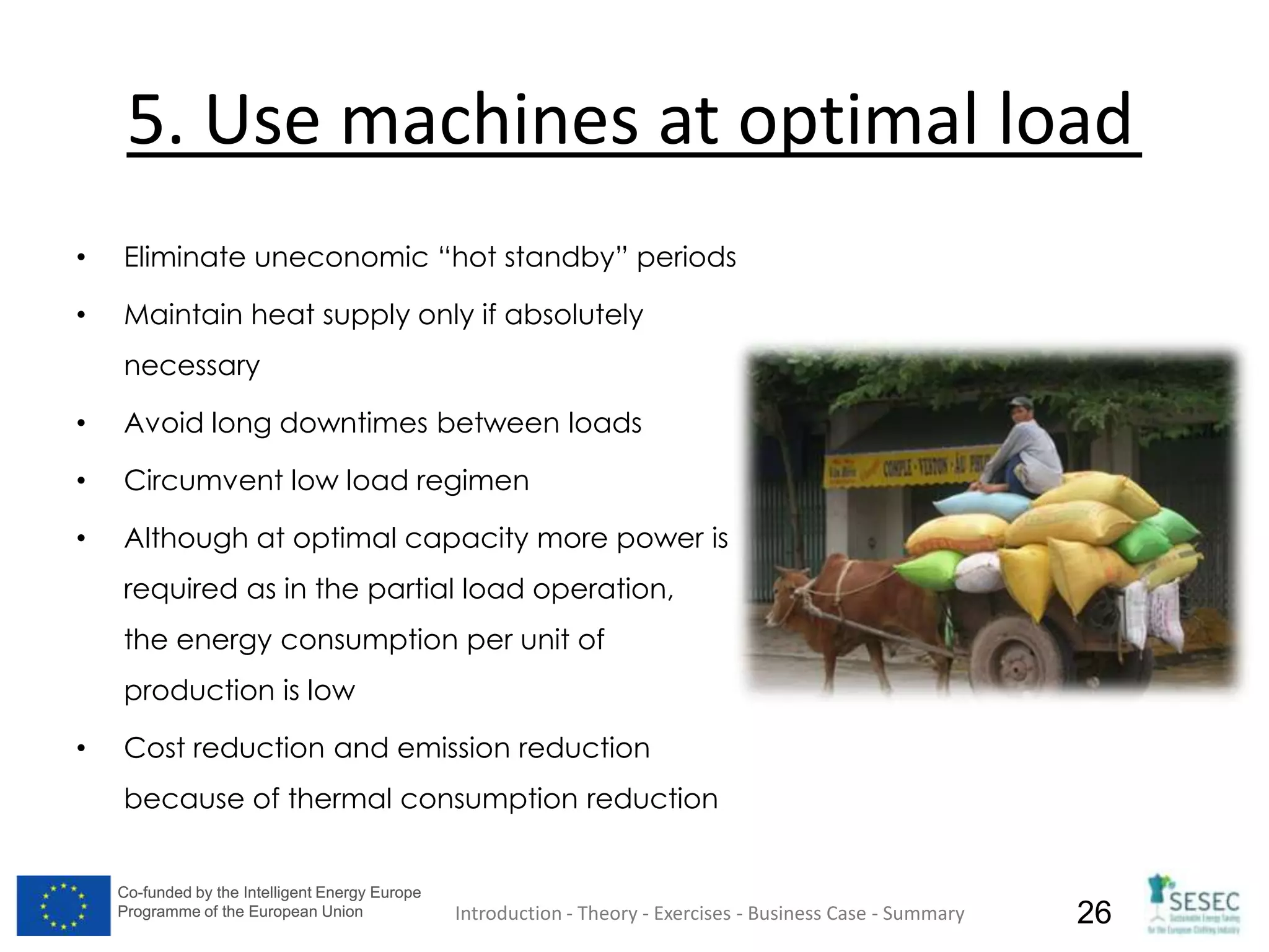 Co-funded by the Intelligent Energy Europe
Programme of the European Union
Co-funded by the Intelligent Energy Europe
Programme of the European Union 26
5. Use machines at optimal load
• Eliminate uneconomic “hot standby” periods
• Maintain heat supply only if absolutely
necessary
• Avoid long downtimes between loads
• Circumvent low load regimen
• Although at optimal capacity more power is
required as in the partial load operation,
the energy consumption per unit of
production is low
• Cost reduction and emission reduction
because of thermal consumption reduction
Introduction - Theory - Exercises - Business Case - Summary
 