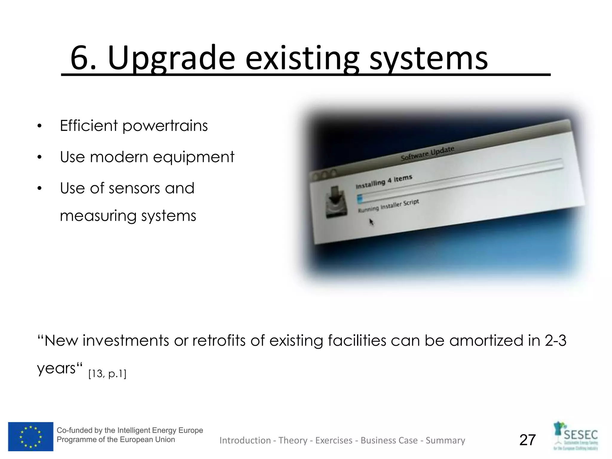 Co-funded by the Intelligent Energy Europe
Programme of the European Union
Co-funded by the Intelligent Energy Europe
Programme of the European Union 27
6. Upgrade existing systems
• Efficient powertrains
• Use modern equipment
• Use of sensors and
measuring systems
“New investments or retrofits of existing facilities can be amortized in 2-3
years“ [13, p.1]
Introduction - Theory - Exercises - Business Case - Summary
 