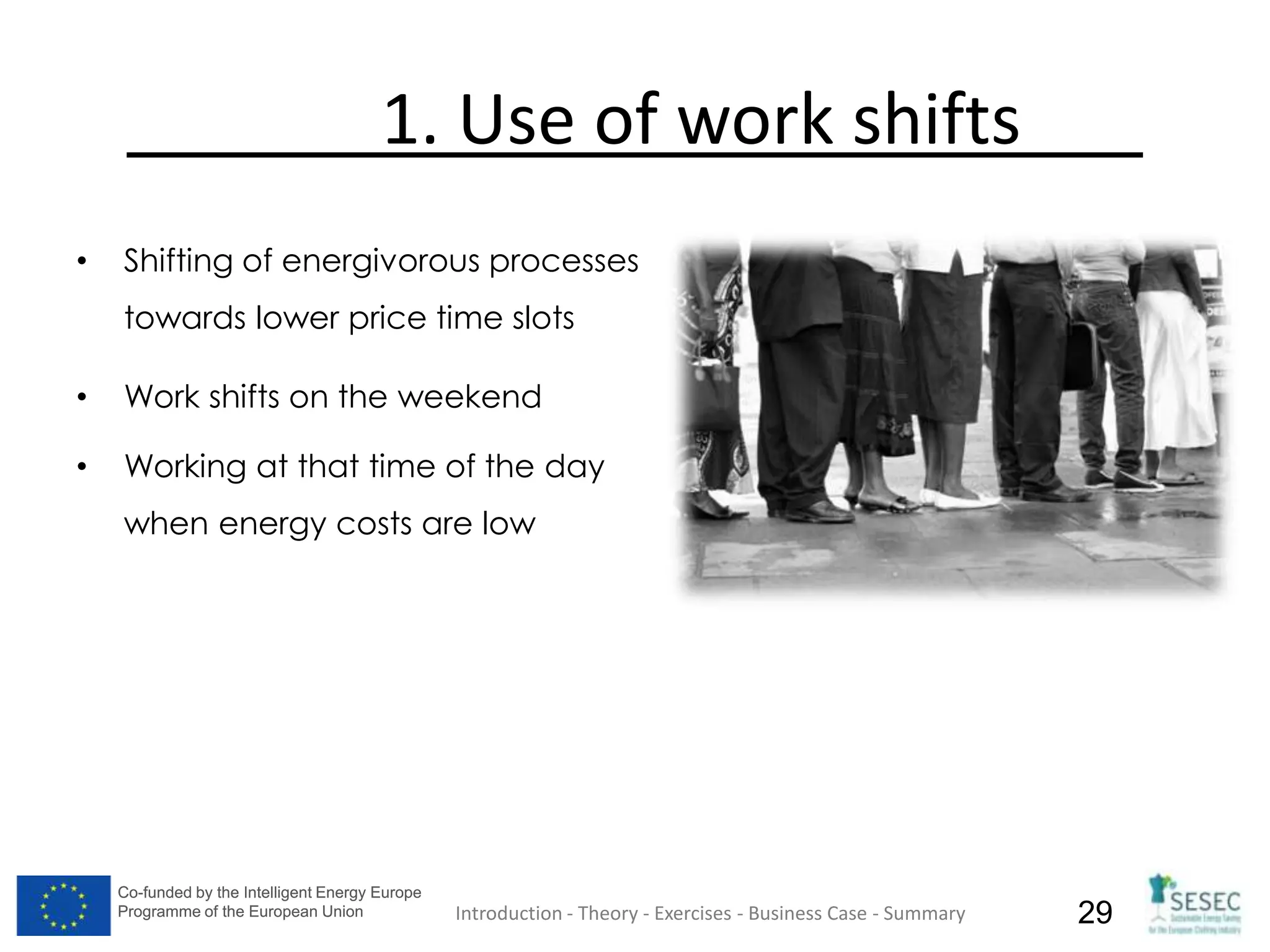 Co-funded by the Intelligent Energy Europe
Programme of the European Union
Co-funded by the Intelligent Energy Europe
Programme of the European Union 29
1. Use of work shifts
• Shifting of energivorous processes
towards lower price time slots
• Work shifts on the weekend
• Working at that time of the day
when energy costs are low
Introduction - Theory - Exercises - Business Case - Summary
 