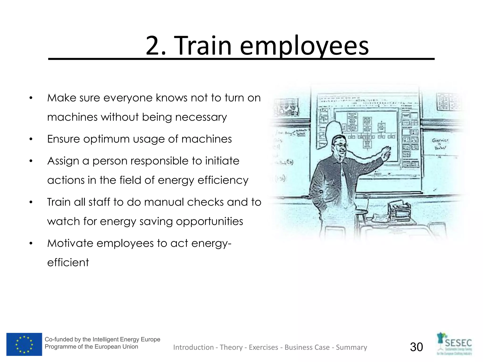 Co-funded by the Intelligent Energy Europe
Programme of the European Union
Co-funded by the Intelligent Energy Europe
Programme of the European Union 30
2. Train employees
• Make sure everyone knows not to turn on
machines without being necessary
• Ensure optimum usage of machines
• Assign a person responsible to initiate
actions in the field of energy efficiency
• Train all staff to do manual checks and to
watch for energy saving opportunities
• Motivate employees to act energy-
efficient
Introduction - Theory - Exercises - Business Case - Summary
 