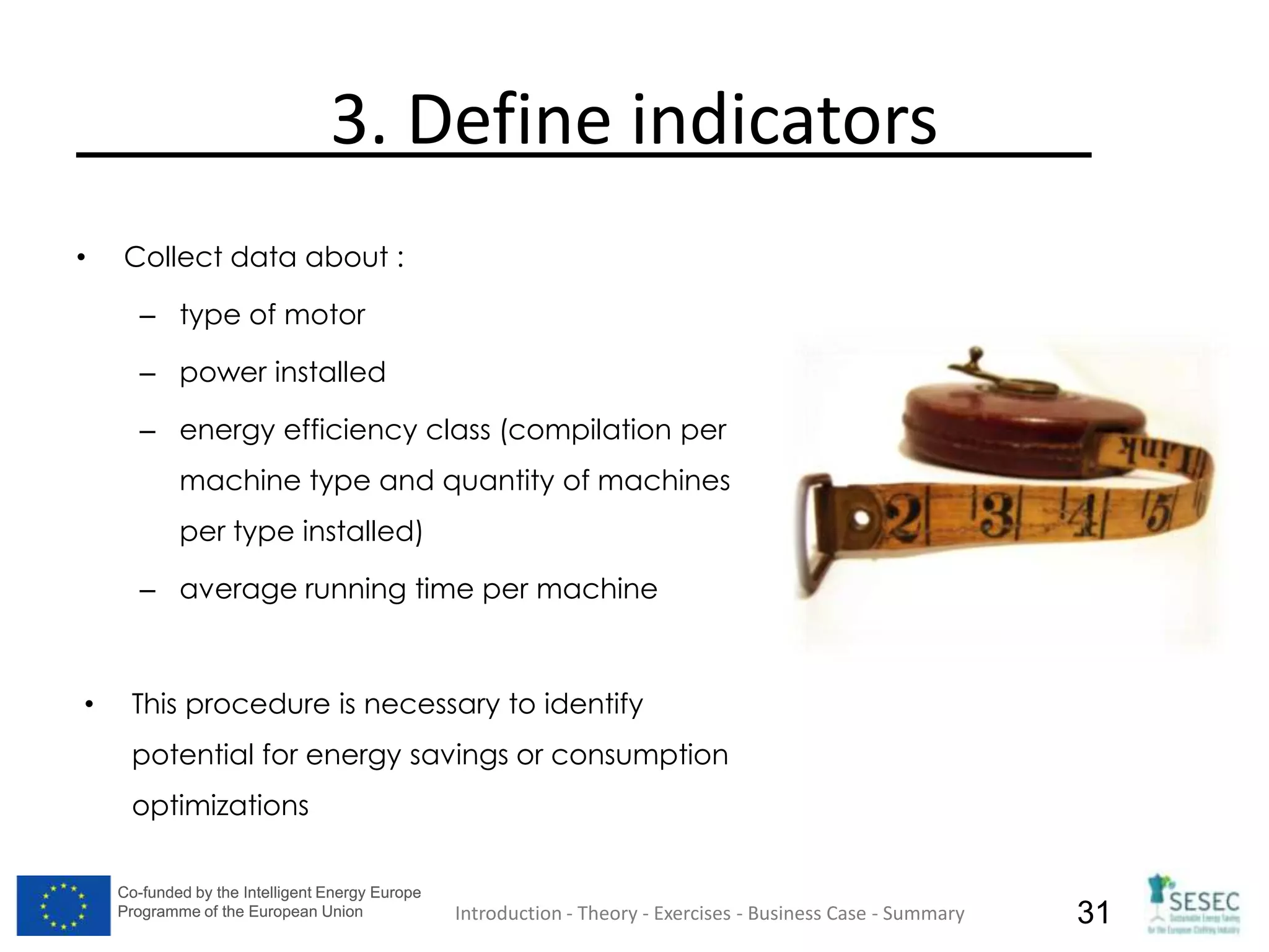Co-funded by the Intelligent Energy Europe
Programme of the European Union
Co-funded by the Intelligent Energy Europe
Programme of the European Union 31
3. Define indicators
• Collect data about :
– type of motor
– power installed
– energy efficiency class (compilation per
machine type and quantity of machines
per type installed)
– average running time per machine
• This procedure is necessary to identify
potential for energy savings or consumption
optimizations
Introduction - Theory - Exercises - Business Case - Summary
 