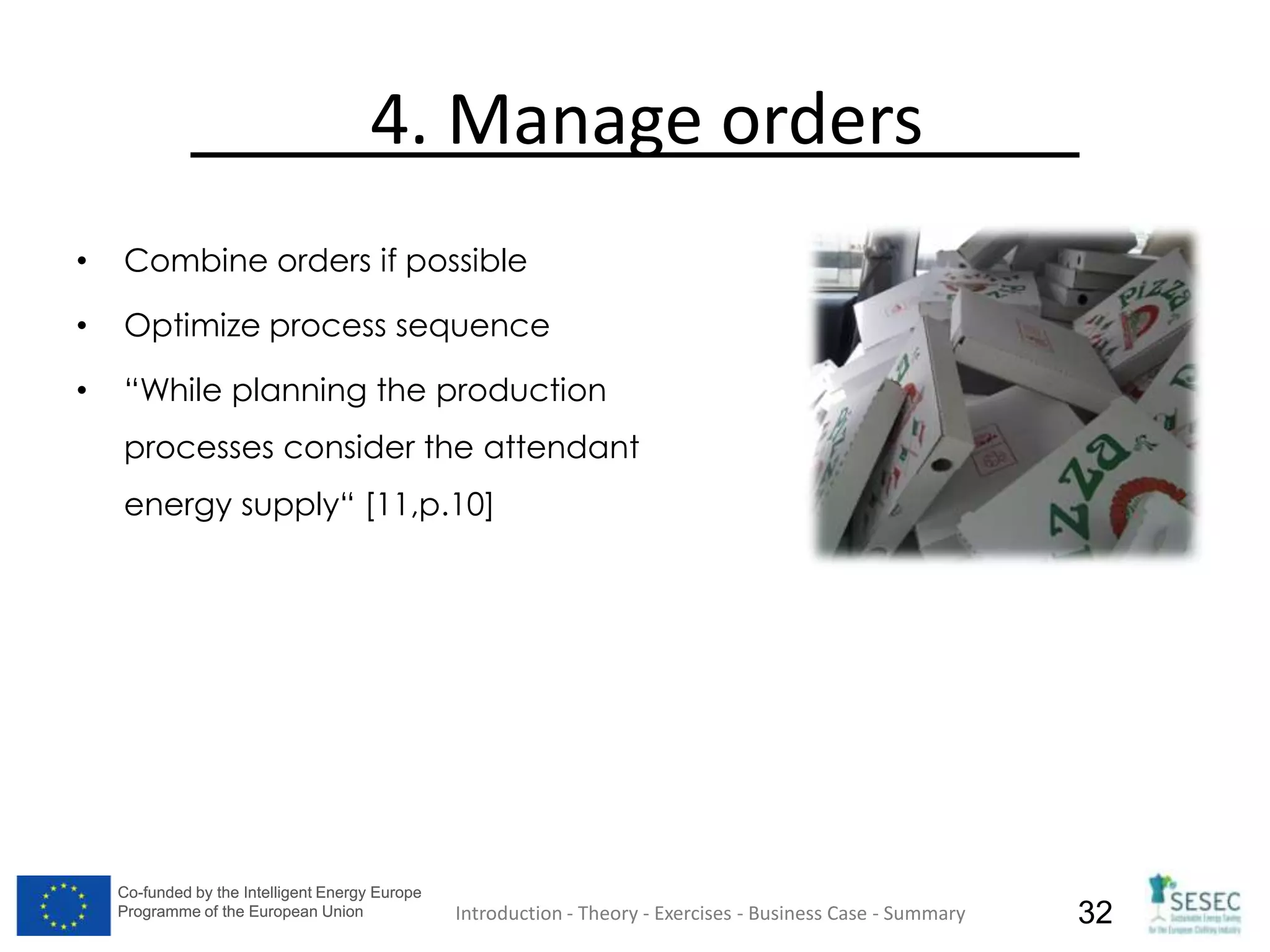 Co-funded by the Intelligent Energy Europe
Programme of the European Union
Co-funded by the Intelligent Energy Europe
Programme of the European Union 32
4. Manage orders
• Combine orders if possible
• Optimize process sequence
• “While planning the production
processes consider the attendant
energy supply“ [11,p.10]
Introduction - Theory - Exercises - Business Case - Summary
 