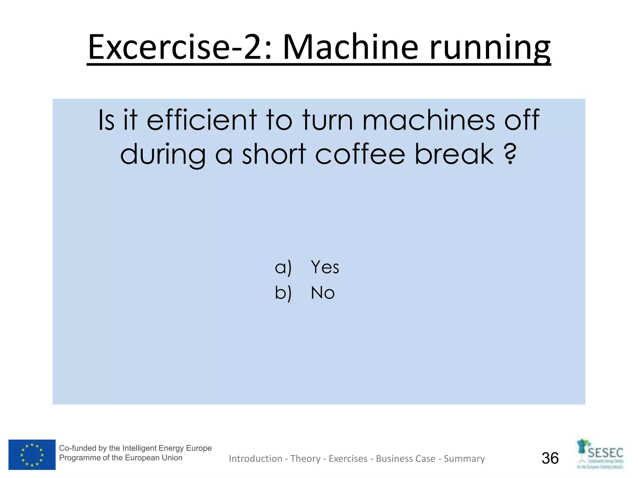 Co-funded by the Intelligent Energy Europe
Programme of the European Union
Co-funded by the Intelligent Energy Europe
Programme of the European Union 36
Excercise-2: Machine running
Introduction - Theory - Exercises - Business Case - Summary
Is it efficient to turn machines off
during a short coffee break ?
a) Yes
b) No
 