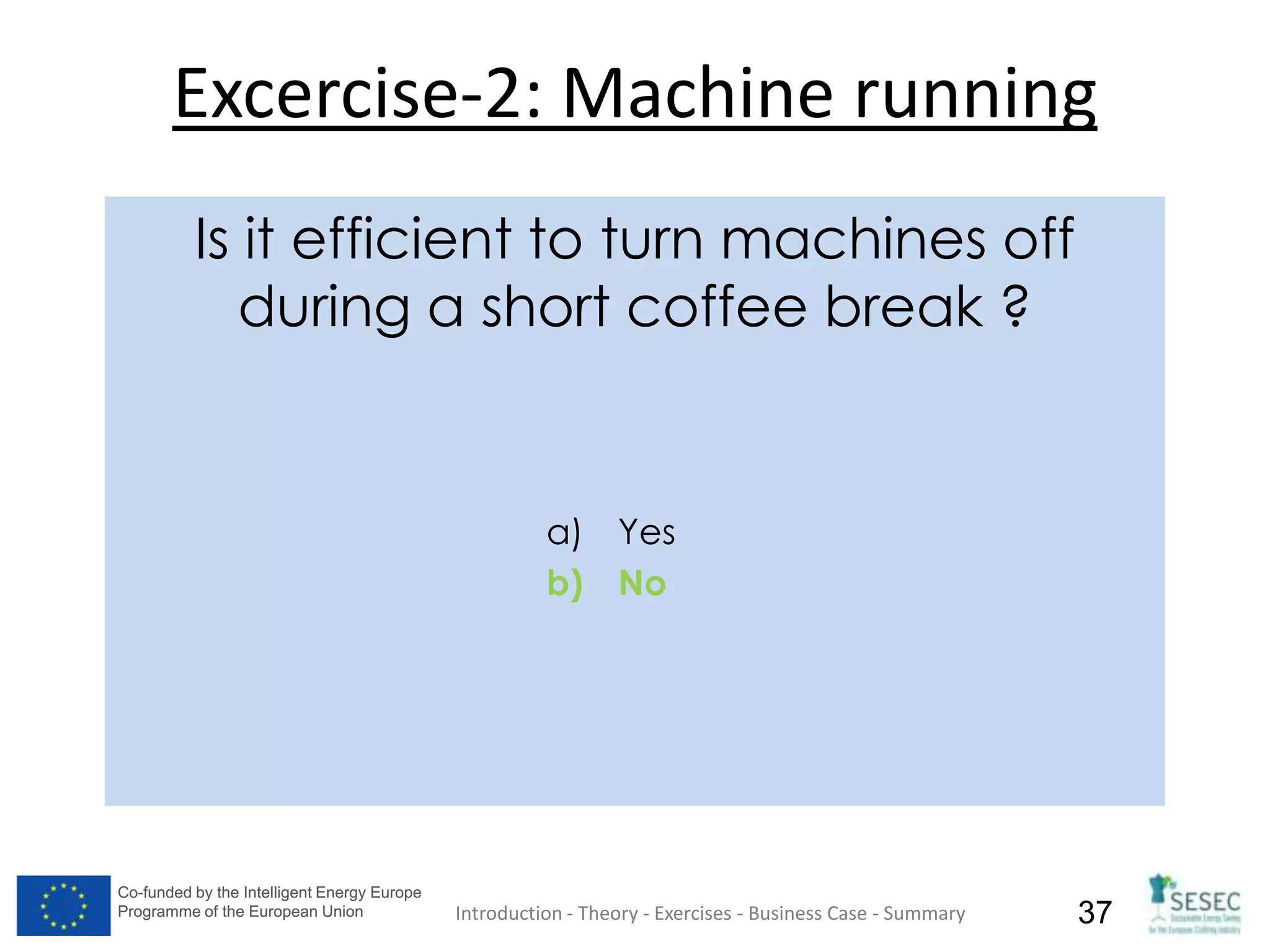 Co-funded by the Intelligent Energy Europe
Programme of the European Union
Co-funded by the Intelligent Energy Europe
Programme of the European Union 37
Excercise-2: Machine running
Introduction - Theory - Exercises - Business Case - Summary
Is it efficient to turn machines off
during a short coffee break ?
a) Yes
b) No
 