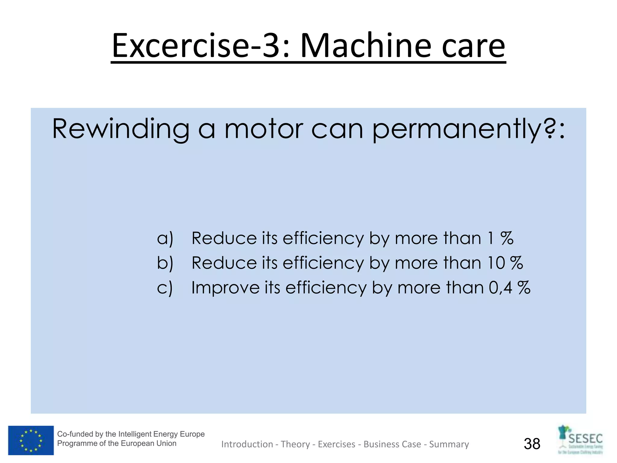 Co-funded by the Intelligent Energy Europe
Programme of the European Union
Co-funded by the Intelligent Energy Europe
Programme of the European Union 38
Excercise-3: Machine care
Rewinding a motor can permanently?:
a) Reduce its efficiency by more than 1 %
b) Reduce its efficiency by more than 10 %
c) Improve its efficiency by more than 0,4 %
Introduction - Theory - Exercises - Business Case - Summary
 