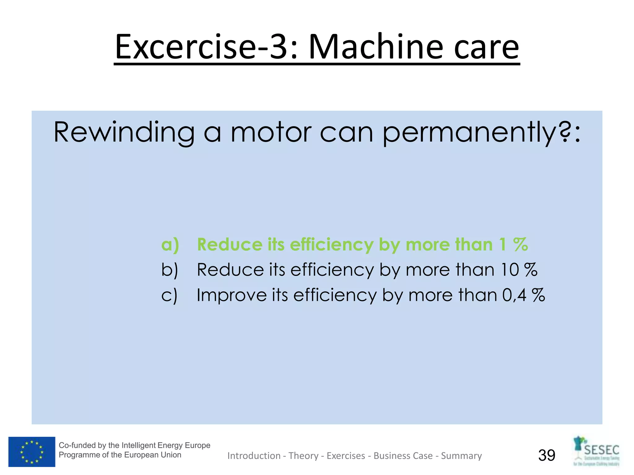 Co-funded by the Intelligent Energy Europe
Programme of the European Union
Co-funded by the Intelligent Energy Europe
Programme of the European Union 39
Excercise-3: Machine care
Rewinding a motor can permanently?:
a) Reduce its efficiency by more than 1 %
b) Reduce its efficiency by more than 10 %
c) Improve its efficiency by more than 0,4 %
Introduction - Theory - Exercises - Business Case - Summary
 