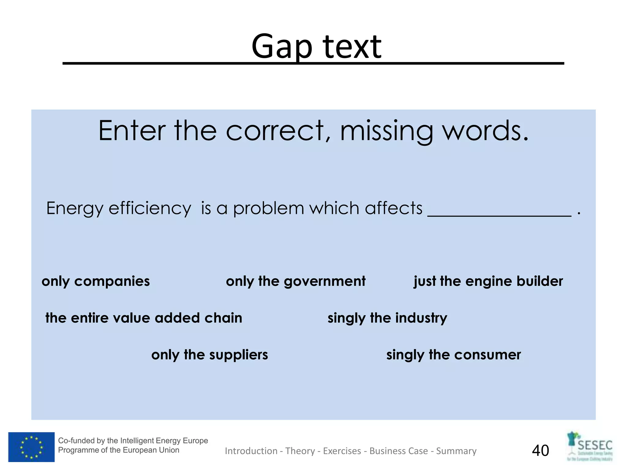 Co-funded by the Intelligent Energy Europe
Programme of the European Union
Co-funded by the Intelligent Energy Europe
Programme of the European Union 40
Gap text
Enter the correct, missing words.
Energy efficiency is a problem which affects .
only companies only the government just the engine builder
the entire value added chain singly the industry
only the suppliers singly the consumer
Introduction - Theory - Exercises - Business Case - Summary
 