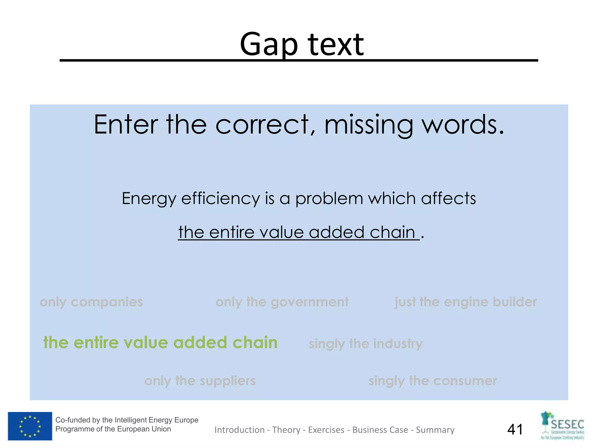 Co-funded by the Intelligent Energy Europe
Programme of the European Union
Co-funded by the Intelligent Energy Europe
Programme of the European Union 41
Gap text
Enter the correct, missing words.
Energy efficiency is a problem which affects
the entire value added chain .
only companies only the government just the engine builder
the entire value added chain singly the industry
only the suppliers singly the consumer
Introduction - Theory - Exercises - Business Case - Summary
 