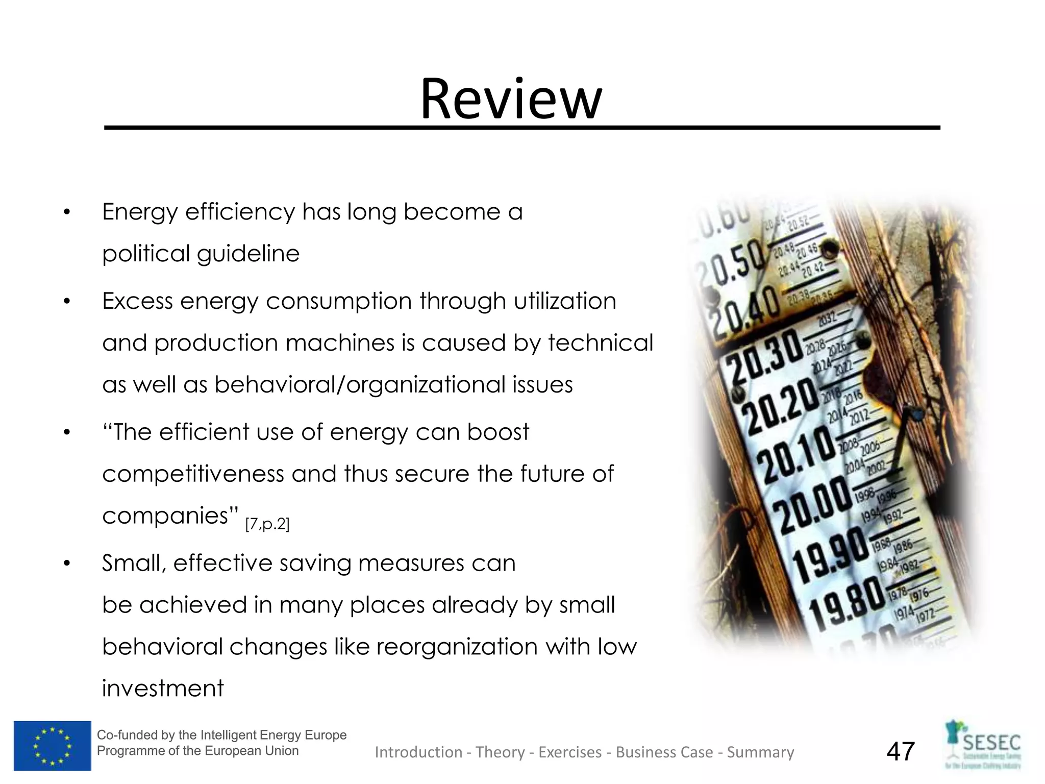 Co-funded by the Intelligent Energy Europe
Programme of the European Union
Co-funded by the Intelligent Energy Europe
Programme of the European Union 47
Review
• Energy efficiency has long become a
political guideline
• Excess energy consumption through utilization
and production machines is caused by technical
as well as behavioral/organizational issues
• “The efficient use of energy can boost
competitiveness and thus secure the future of
companies” [7,p.2]
• Small, effective saving measures can
be achieved in many places already by small
behavioral changes like reorganization with low
investment
Introduction - Theory - Exercises - Business Case - Summary
 