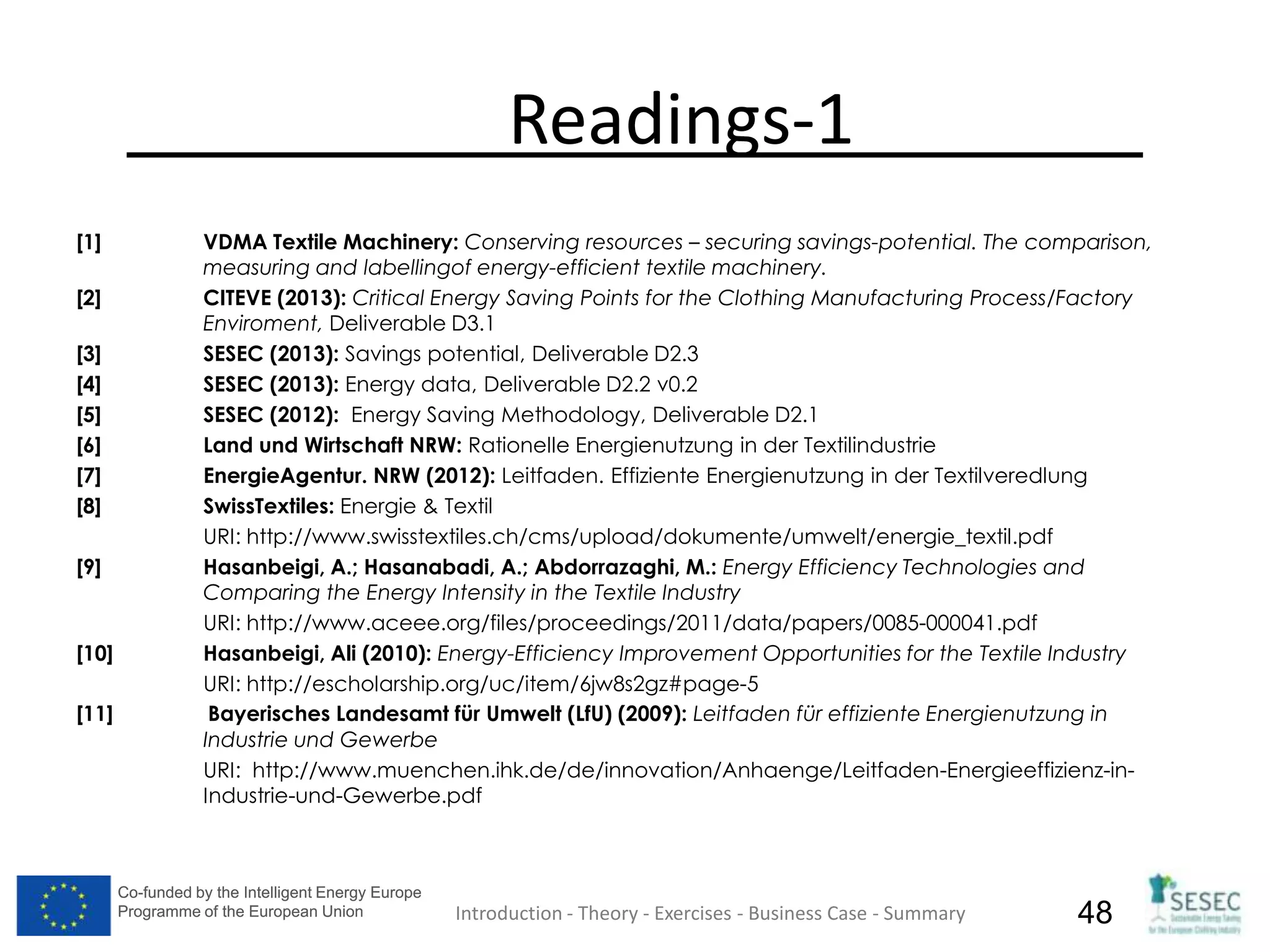 Co-funded by the Intelligent Energy Europe
Programme of the European Union
Co-funded by the Intelligent Energy Europe
Programme of the European Union 48
Readings-1
[1] VDMA Textile Machinery: Conserving resources – securing savings-potential. The comparison,
measuring and labellingof energy-efficient textile machinery.
[2] CITEVE (2013): Critical Energy Saving Points for the Clothing Manufacturing Process/Factory
Enviroment, Deliverable D3.1
[3] SESEC (2013): Savings potential, Deliverable D2.3
[4] SESEC (2013): Energy data, Deliverable D2.2 v0.2
[5] SESEC (2012): Energy Saving Methodology, Deliverable D2.1
[6] Land und Wirtschaft NRW: Rationelle Energienutzung in der Textilindustrie
[7] EnergieAgentur. NRW (2012): Leitfaden. Effiziente Energienutzung in der Textilveredlung
[8] SwissTextiles: Energie & Textil
URI: http://www.swisstextiles.ch/cms/upload/dokumente/umwelt/energie_textil.pdf
[9] Hasanbeigi, A.; Hasanabadi, A.; Abdorrazaghi, M.: Energy Efficiency Technologies and
Comparing the Energy Intensity in the Textile Industry
URI: http://www.aceee.org/files/proceedings/2011/data/papers/0085-000041.pdf
[10] Hasanbeigi, Ali (2010): Energy-Efficiency Improvement Opportunities for the Textile Industry
URI: http://escholarship.org/uc/item/6jw8s2gz#page-5
[11] Bayerisches Landesamt für Umwelt (LfU) (2009): Leitfaden für effiziente Energienutzung in
Industrie und Gewerbe
URI: http://www.muenchen.ihk.de/de/innovation/Anhaenge/Leitfaden-Energieeffizienz-in-
Industrie-und-Gewerbe.pdf
Introduction - Theory - Exercises - Business Case - Summary
 